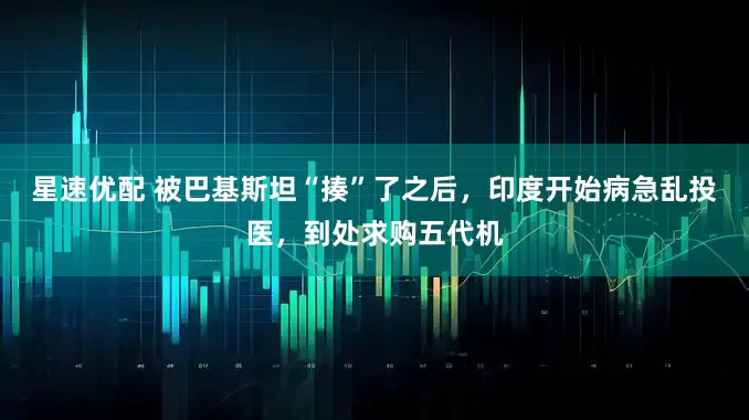 星速优配 被巴基斯坦“揍”了之后，印度开始病急乱投医，到处求购五代机