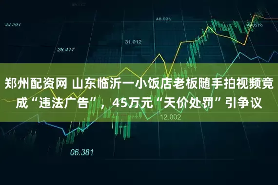 郑州配资网 山东临沂一小饭店老板随手拍视频竟成“违法广告”，45万元“天价处罚”引争议