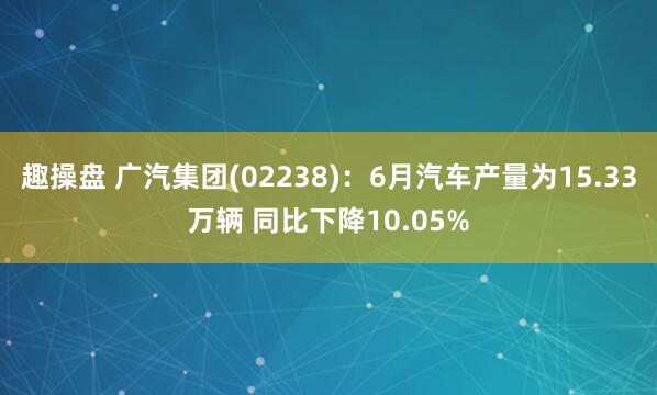 趣操盘 广汽集团(02238)：6月汽车产量为15.33万辆 同比下降10.05%
