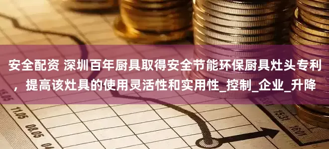 安全配资 深圳百年厨具取得安全节能环保厨具灶头专利，提高该灶具的使用灵活性和实用性_控制_企业_升降