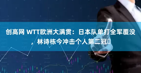 创高网 WTT欧洲大满贯：日本队单打全军覆没，林诗栋今冲击个人第二冠​