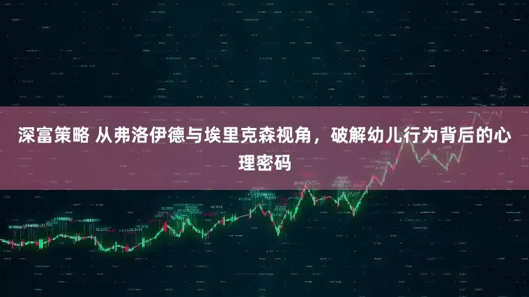 深富策略 从弗洛伊德与埃里克森视角，破解幼儿行为背后的心理密码