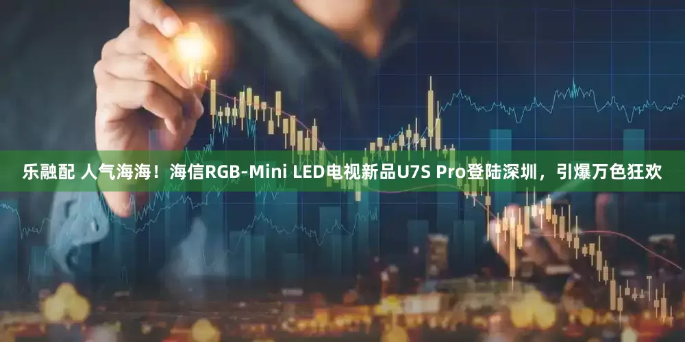 乐融配 人气海海！海信RGB-Mini LED电视新品U7S Pro登陆深圳，引爆万色狂欢