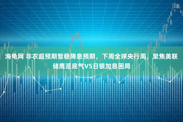 海龟网 非农超预期暂稳降息预期，下周全球央行周，聚焦美联储鹰派底气VS日银加息困局