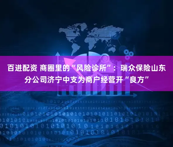 百进配资 商圈里的“风险诊所”：瑞众保险山东分公司济宁中支为商户经营开“良方”