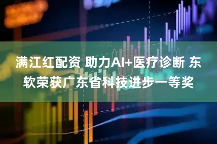 满江红配资 助力AI+医疗诊断 东软荣获广东省科技进步一等奖